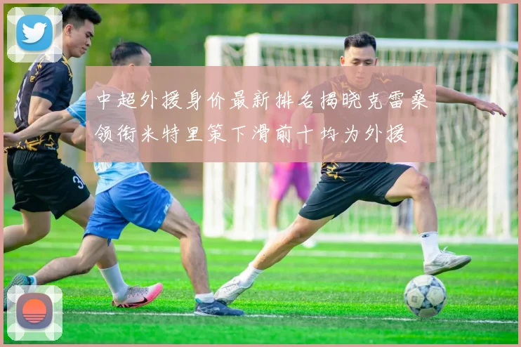 中超外援身价最新排名揭晓克雷桑领衔米特里策下滑前十均为外援