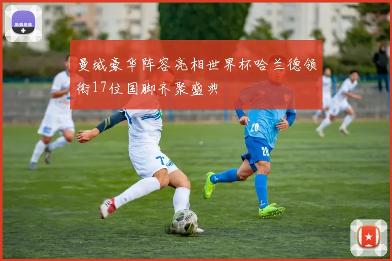 曼城豪华阵容亮相世界杯哈兰德领衔17位国脚齐聚盛典