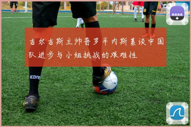吉尔吉斯主帅普罗辛内斯基谈中国队进步与小组挑战的艰难性