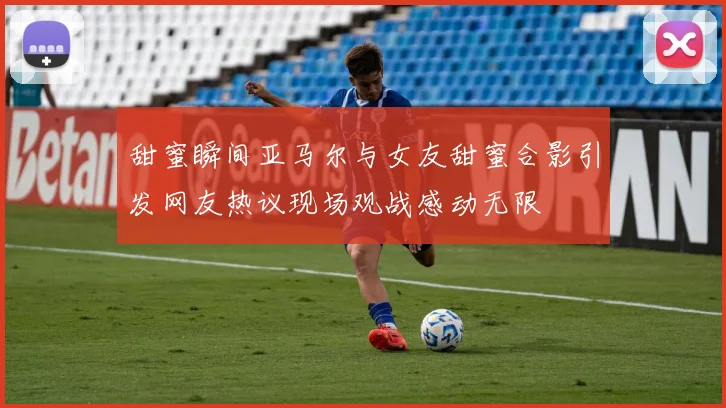 甜蜜瞬间亚马尔与女友甜蜜合影引发网友热议现场观战感动无限