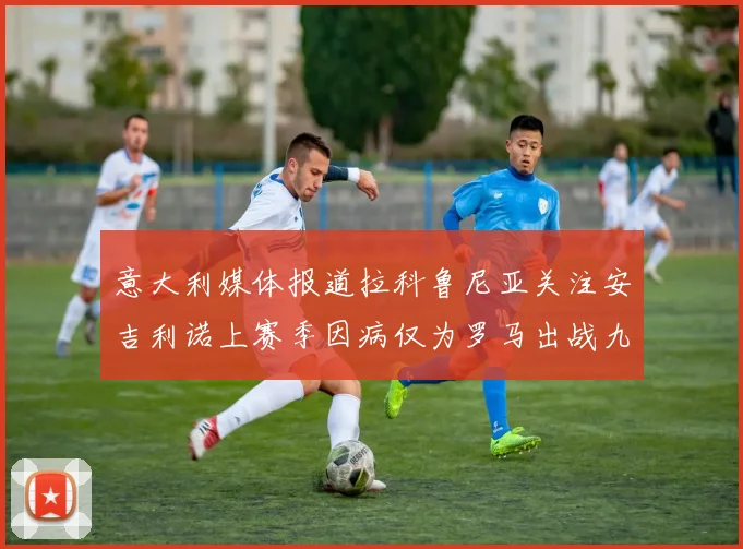 意大利媒体报道拉科鲁尼亚关注安吉利诺上赛季因病仅为罗马出战九场