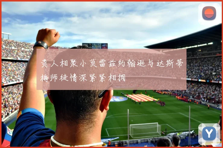 贵人相聚小莫雷兹约翰逊与达斯蒂梅师徒情深紧紧相拥