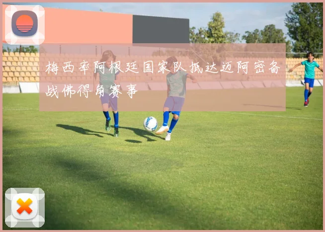梅西率阿根廷国家队抵达迈阿密备战佛得角赛事