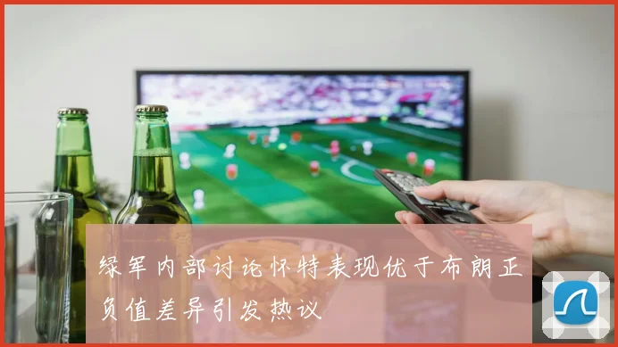 绿军内部讨论怀特表现优于布朗正负值差异引发热议
