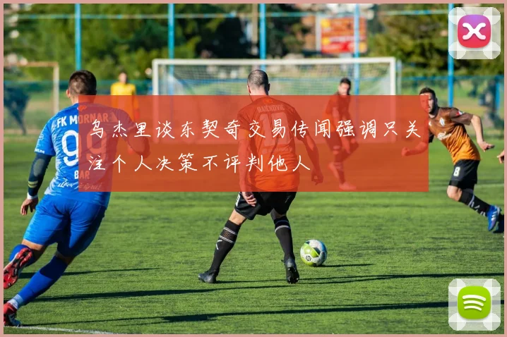 乌杰里谈东契奇交易传闻强调只关注个人决策不评判他人