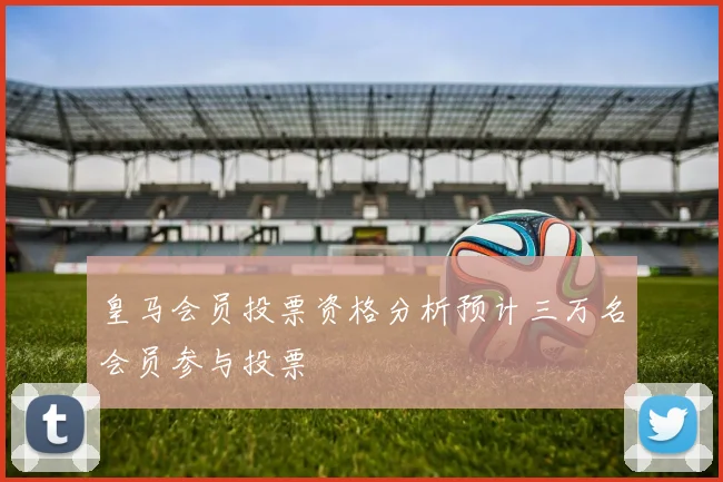 皇马会员投票资格分析预计三万名会员参与投票