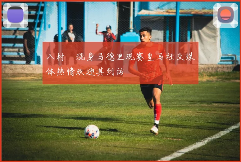 八村塁现身马德里观赛皇马社交媒体热情欢迎其到访