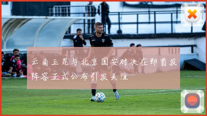 云南玉昆与北京国安对决在即首发阵容正式公布引发关注