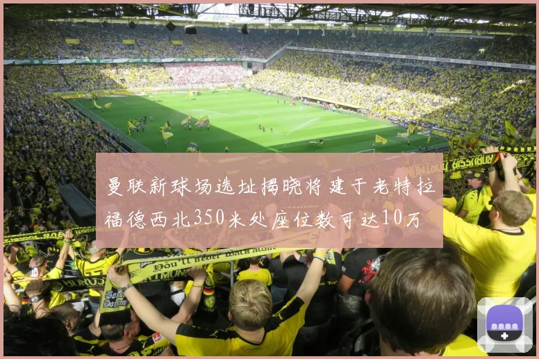 曼联新球场选址揭晓将建于老特拉福德西北350米处座位数可达10万