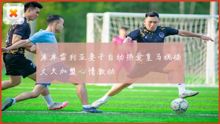 库库雷利亚妻子自幼热爱皇马祝福丈夫加盟心情激动