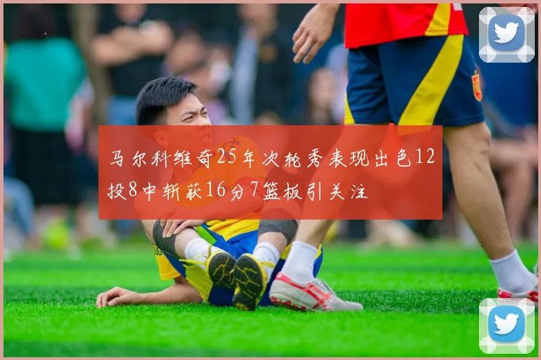 马尔科维奇25年次轮秀表现出色12投8中斩获16分7篮板引关注