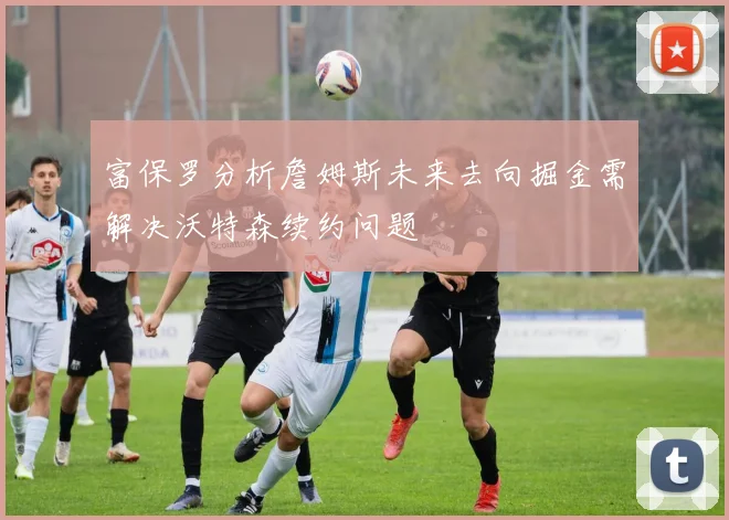 富保罗分析詹姆斯未来去向掘金需解决沃特森续约问题