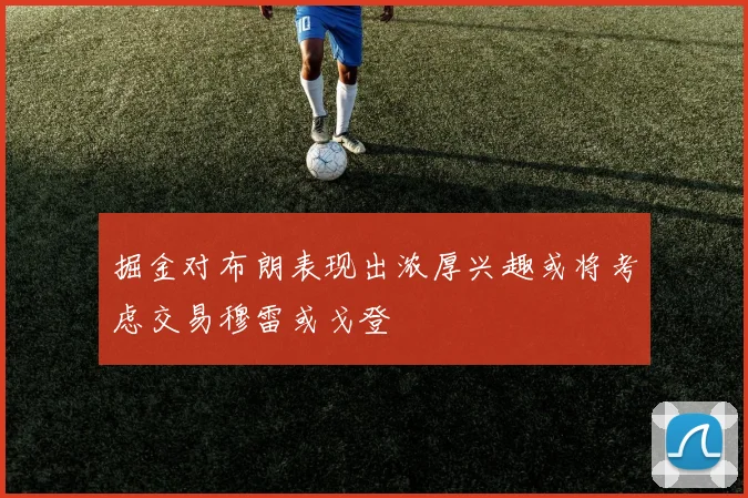 掘金对布朗表现出浓厚兴趣或将考虑交易穆雷或戈登