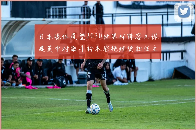 日本媒体展望2030世界杯阵容久保建英中村敬斗铃木彩艳继续担任主力