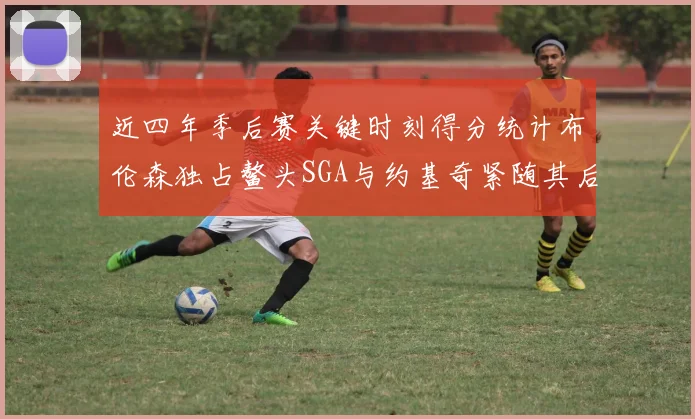 近四年季后赛关键时刻得分统计布伦森独占鳌头SGA与约基奇紧随其后