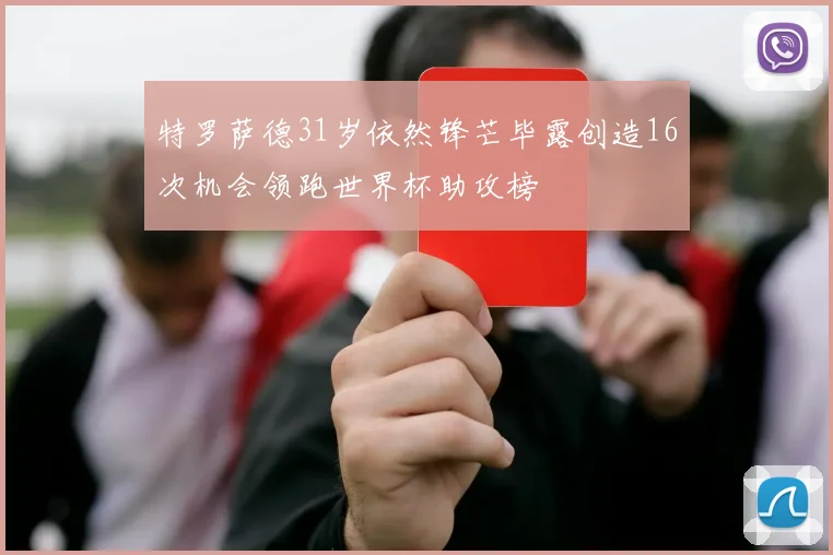 特罗萨德31岁依然锋芒毕露创造16次机会领跑世界杯助攻榜