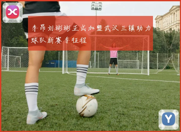 李昂刘彬彬正式加盟武汉三镇助力球队新赛季征程