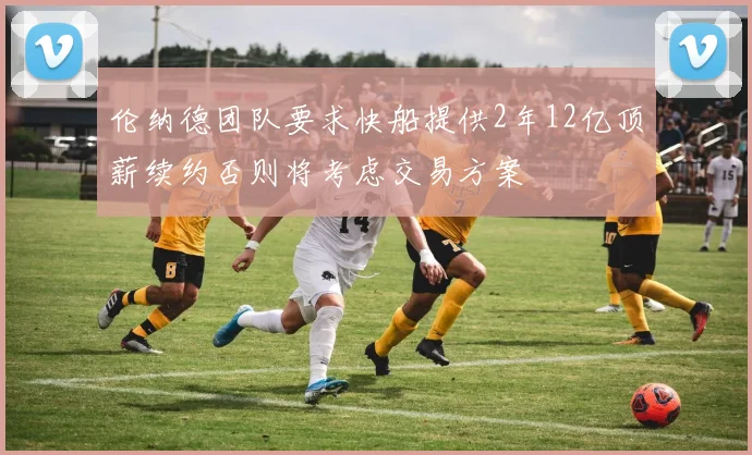 伦纳德团队要求快船提供2年12亿顶薪续约否则将考虑交易方案