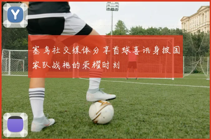 塞鸟社交媒体分享首球喜讯身披国家队战袍的荣耀时刻
