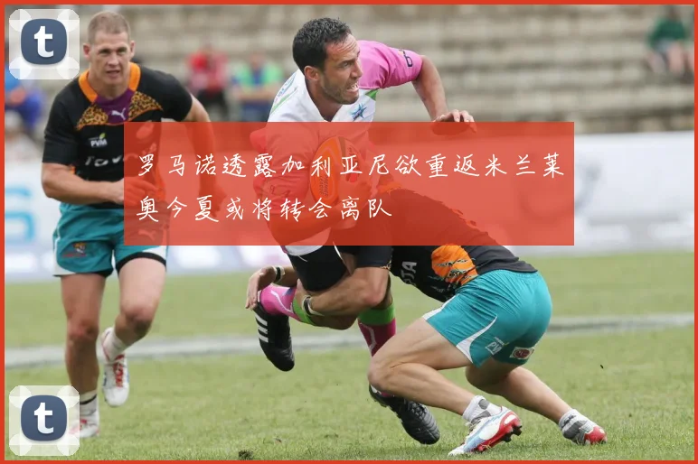 罗马诺透露加利亚尼欲重返米兰莱奥今夏或将转会离队