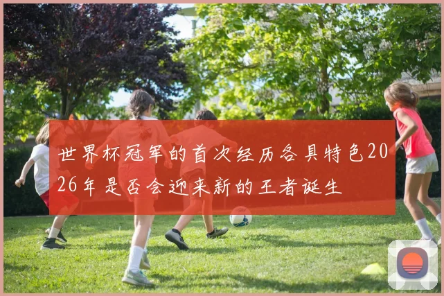 世界杯冠军的首次经历各具特色2026年是否会迎来新的王者诞生