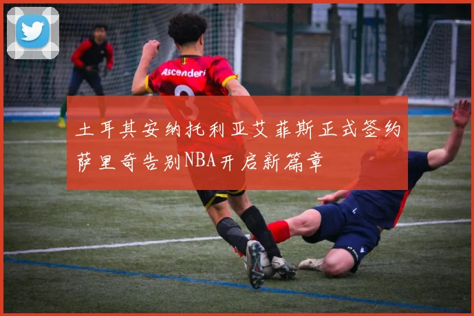 土耳其安纳托利亚艾菲斯正式签约萨里奇告别NBA开启新篇章