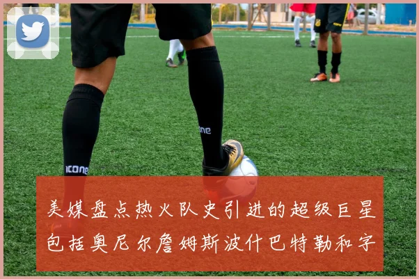 美媒盘点热火队史引进的超级巨星包括奥尼尔詹姆斯波什巴特勒和字母哥