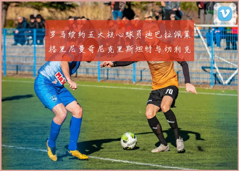 罗马续约五大核心球员迪巴拉佩莱格里尼曼奇尼克里斯坦特与切利克共创未来