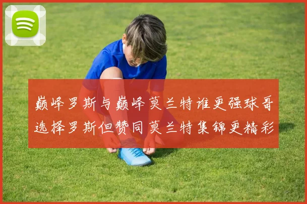 巅峰罗斯与巅峰莫兰特谁更强球哥选择罗斯但赞同莫兰特集锦更精彩